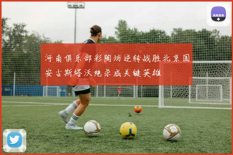 河南俱乐部彩陶坊逆转战胜北京国安古斯塔沃绝杀成关键英雄