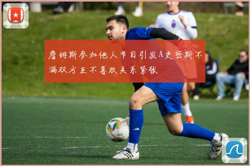 詹姆斯参加他人节目引发A史密斯不满双方互不喜欢关系紧张