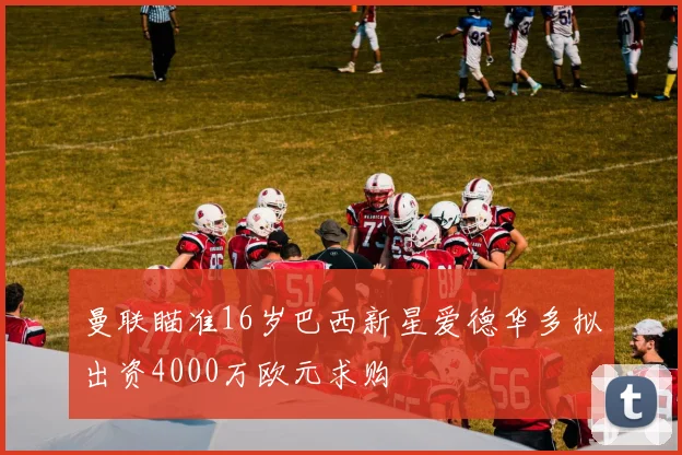曼联瞄准16岁巴西新星爱德华多拟出资4000万欧元求购