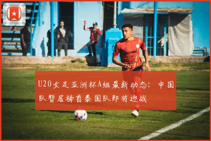 U20女足亚洲杯A组最新动态：中国队暂居榜首泰国队即将迎战