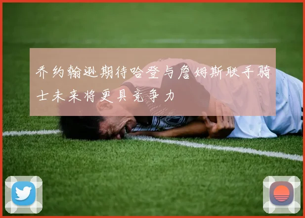 乔约翰逊期待哈登与詹姆斯联手骑士未来将更具竞争力
