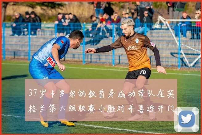 37岁卡罗尔执教首秀成功带队在英格兰第六级联赛小胜对手喜迎开门红