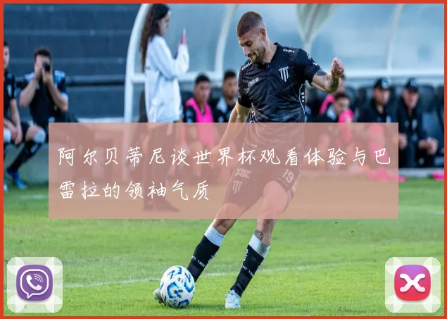 阿尔贝蒂尼谈世界杯观看体验与巴雷拉的领袖气质