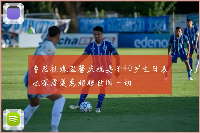 鲁尼社媒温馨庆祝妻子40岁生日表达深厚爱意超越世间一切