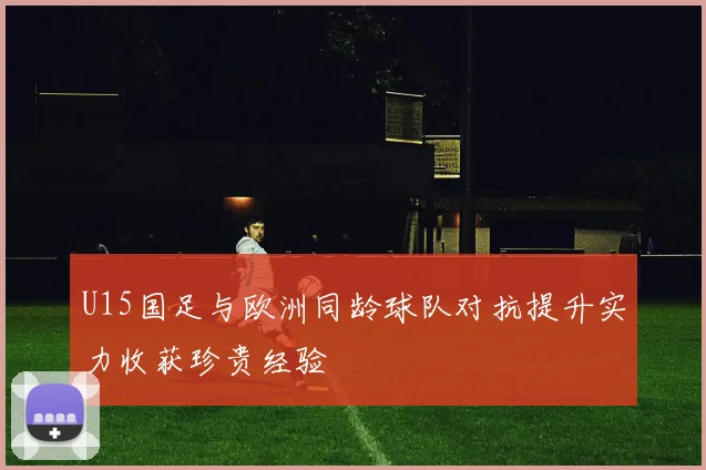 U15国足与欧洲同龄球队对抗提升实力收获珍贵经验