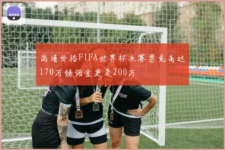 离谱价格FIFA世界杯决赛票竟高达170万镑佣金更是200万