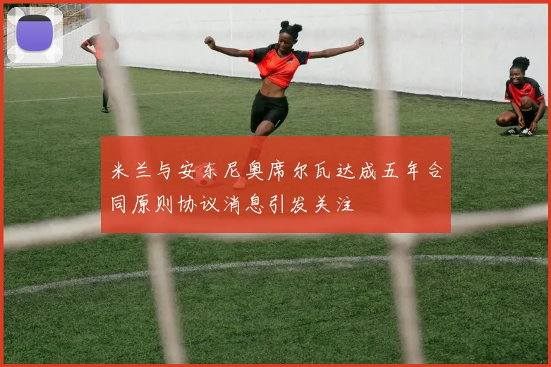 米兰与安东尼奥席尔瓦达成五年合同原则协议消息引发关注