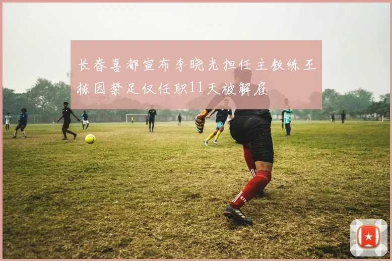 长春喜都宣布李晓光担任主教练王栋因禁足仅任职11天被解雇